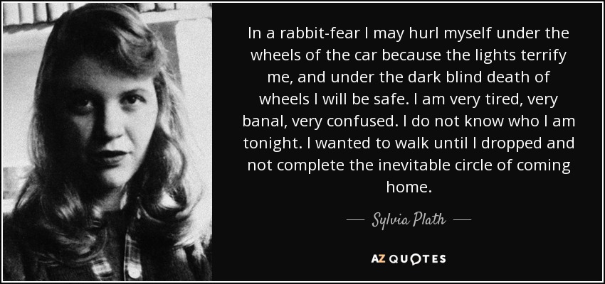 In a rabbit-fear I may hurl myself under the wheels of the car because the lights terrify me, and under the dark blind death of wheels I will be safe. I am very tired, very banal, very confused. I do not know who I am tonight. I wanted to walk until I dropped and not complete the inevitable circle of coming home. - Sylvia Plath