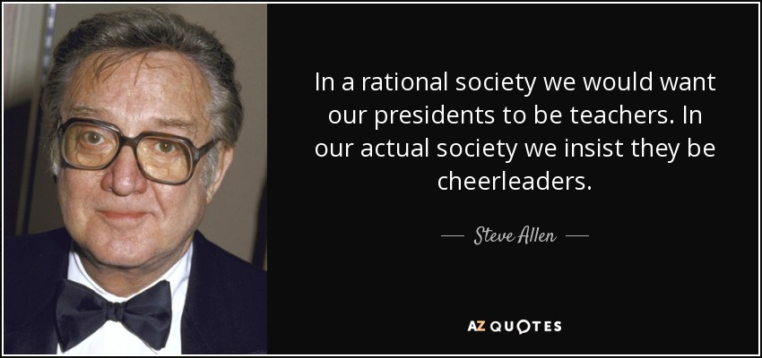 In a rational society we would want our presidents to be teachers. In our actual society we insist they be cheerleaders. - Steve Allen