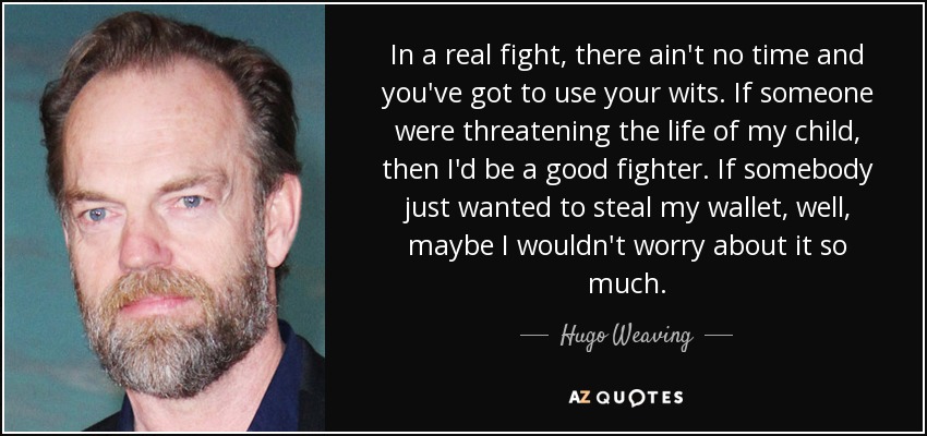 In a real fight, there ain't no time and you've got to use your wits. If someone were threatening the life of my child, then I'd be a good fighter. If somebody just wanted to steal my wallet, well, maybe I wouldn't worry about it so much. - Hugo Weaving
