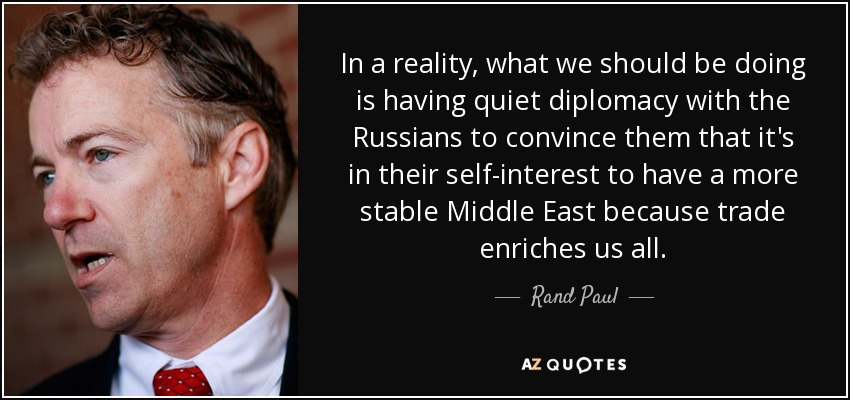 In a reality, what we should be doing is having quiet diplomacy with the Russians to convince them that it's in their self-interest to have a more stable Middle East because trade enriches us all. - Rand Paul