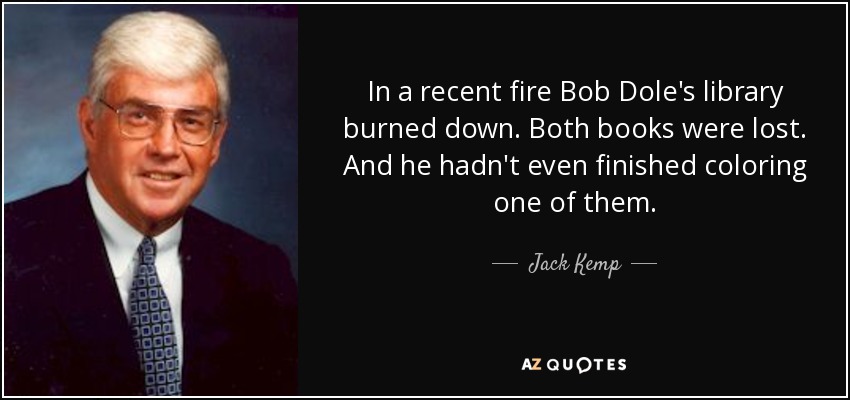 In a recent fire Bob Dole's library burned down. Both books were lost. And he hadn't even finished coloring one of them. - Jack Kemp