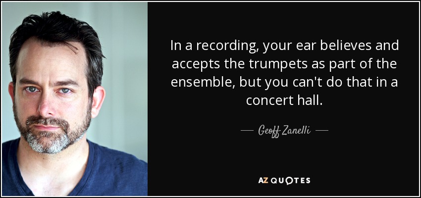 In a recording, your ear believes and accepts the trumpets as part of the ensemble, but you can't do that in a concert hall. - Geoff Zanelli