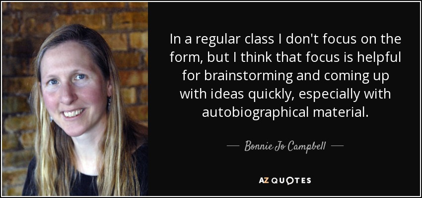 In a regular class I don't focus on the form, but I think that focus is helpful for brainstorming and coming up with ideas quickly, especially with autobiographical material. - Bonnie Jo Campbell