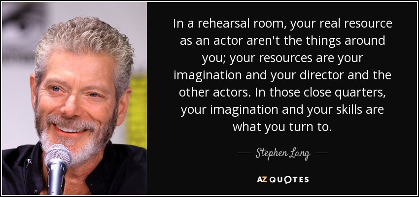 In a rehearsal room, your real resource as an actor aren't the things around you; your resources are your imagination and your director and the other actors. In those close quarters, your imagination and your skills are what you turn to. - Stephen Lang