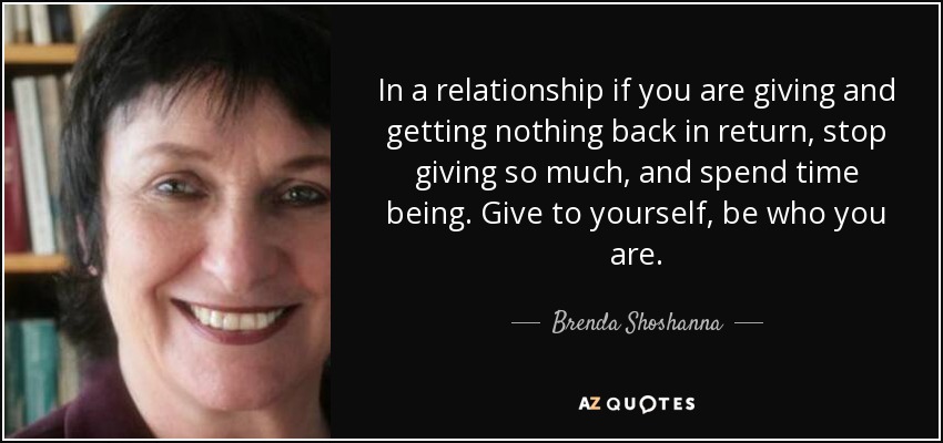 In a relationship if you are giving and getting nothing back in return, stop giving so much, and spend time being. Give to yourself, be who you are. - Brenda Shoshanna