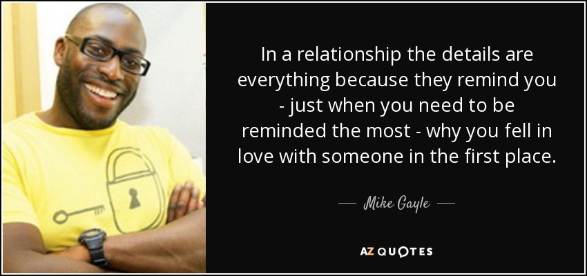 In a relationship the details are everything because they remind you - just when you need to be reminded the most - why you fell in love with someone in the first place. - Mike Gayle