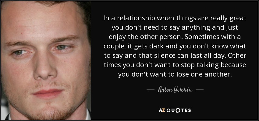 In a relationship when things are really great you don't need to say anything and just enjoy the other person. Sometimes with a couple, it gets dark and you don't know what to say and that silence can last all day. Other times you don't want to stop talking because you don't want to lose one another. - Anton Yelchin