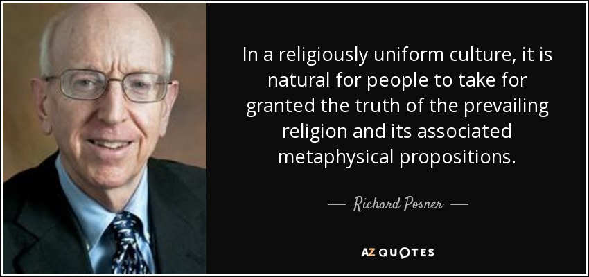 In a religiously uniform culture, it is natural for people to take for granted the truth of the prevailing religion and its associated metaphysical propositions. - Richard Posner
