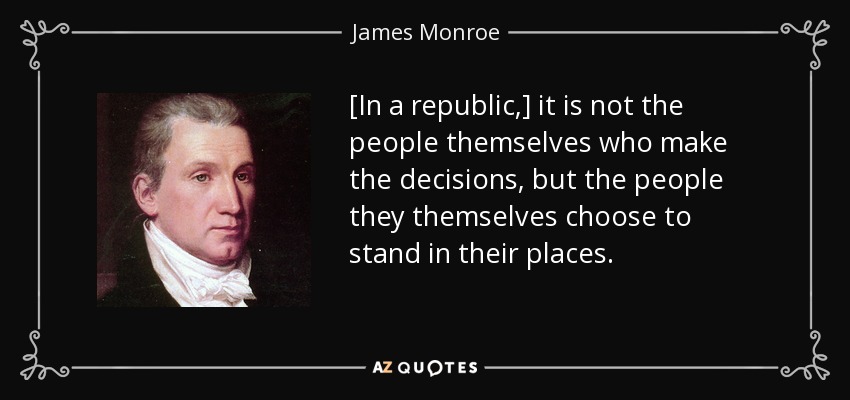[In a republic,] it is not the people themselves who make the decisions, but the people they themselves choose to stand in their places. - James Monroe