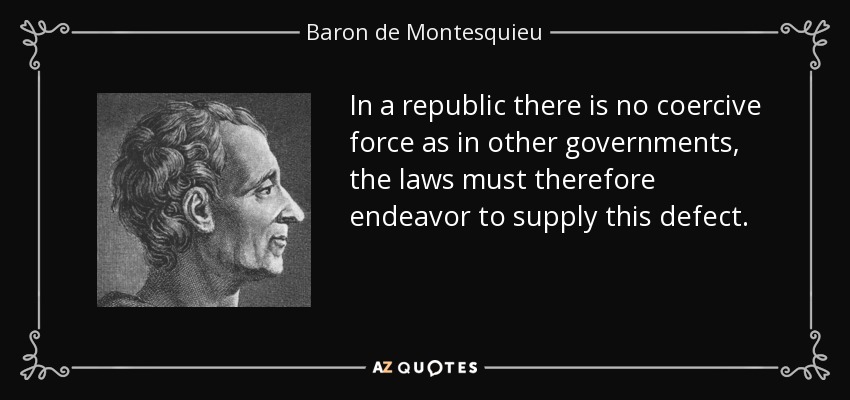 In a republic there is no coercive force as in other governments, the laws must therefore endeavor to supply this defect. - Baron de Montesquieu