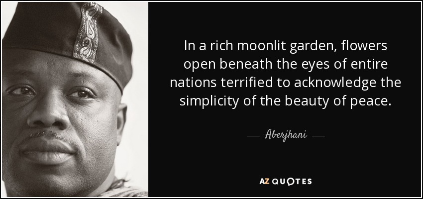 In a rich moonlit garden, flowers open beneath the eyes of entire nations terrified to acknowledge the simplicity of the beauty of peace. - Aberjhani