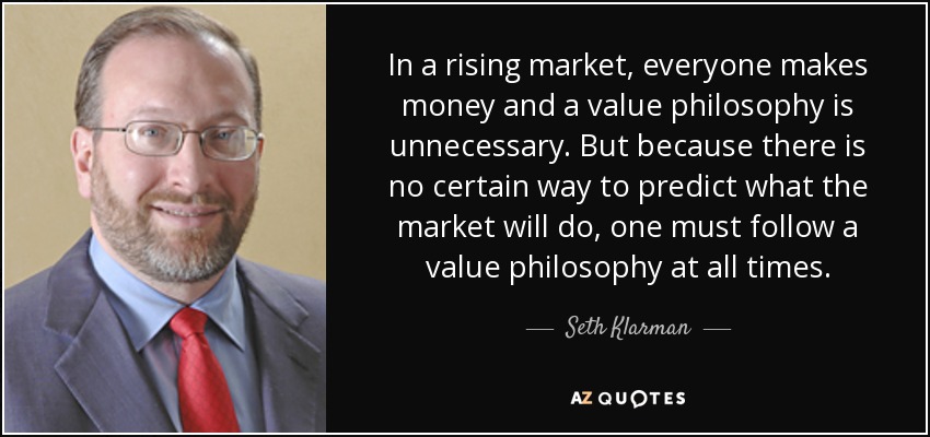In a rising market, everyone makes money and a value philosophy is unnecessary. But because there is no certain way to predict what the market will do, one must follow a value philosophy at all times. - Seth Klarman