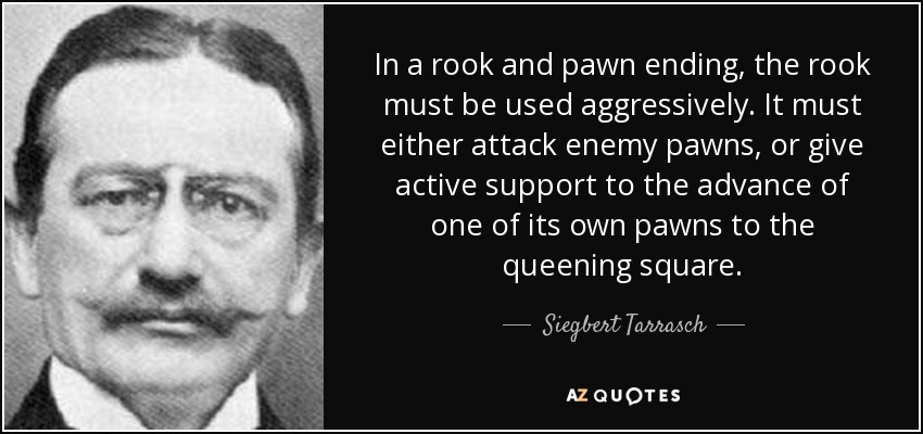 In a rook and pawn ending, the rook must be used aggressively. It must either attack enemy pawns, or give active support to the advance of one of its own pawns to the queening square. - Siegbert Tarrasch