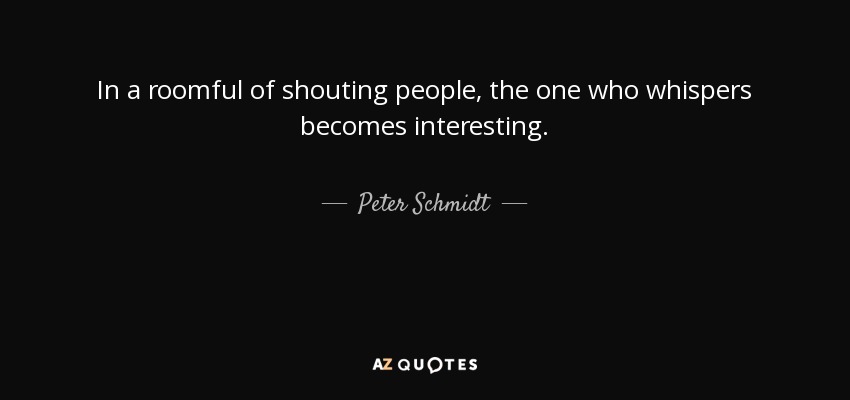 In a roomful of shouting people, the one who whispers becomes interesting. - Peter Schmidt