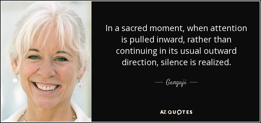 In a sacred moment, when attention is pulled inward, rather than continuing in its usual outward direction, silence is realized. - Gangaji