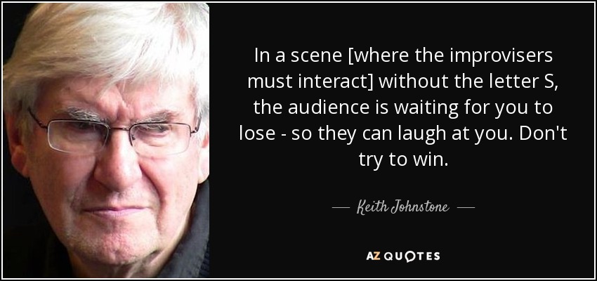 In a scene [where the improvisers must interact] without the letter S, the audience is waiting for you to lose - so they can laugh at you. Don't try to win. - Keith Johnstone