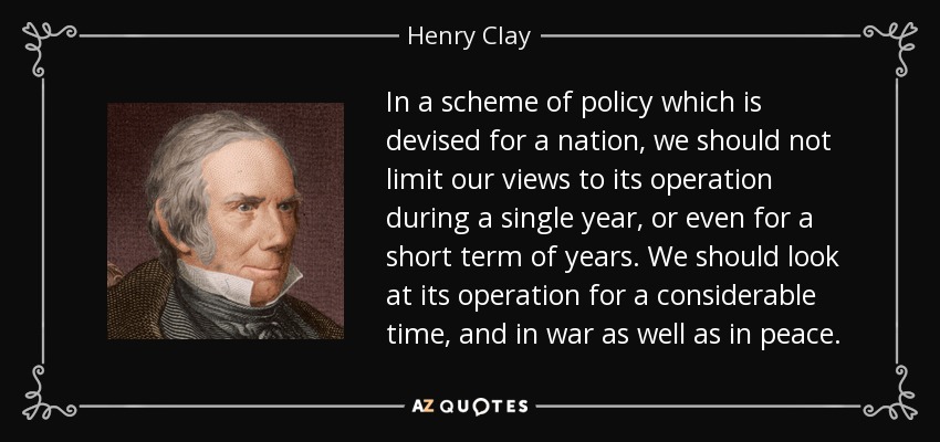 In a scheme of policy which is devised for a nation, we should not limit our views to its operation during a single year, or even for a short term of years. We should look at its operation for a considerable time, and in war as well as in peace. - Henry Clay