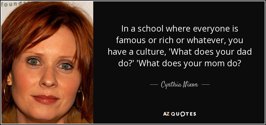 In a school where everyone is famous or rich or whatever, you have a culture, 'What does your dad do?' 'What does your mom do? - Cynthia Nixon