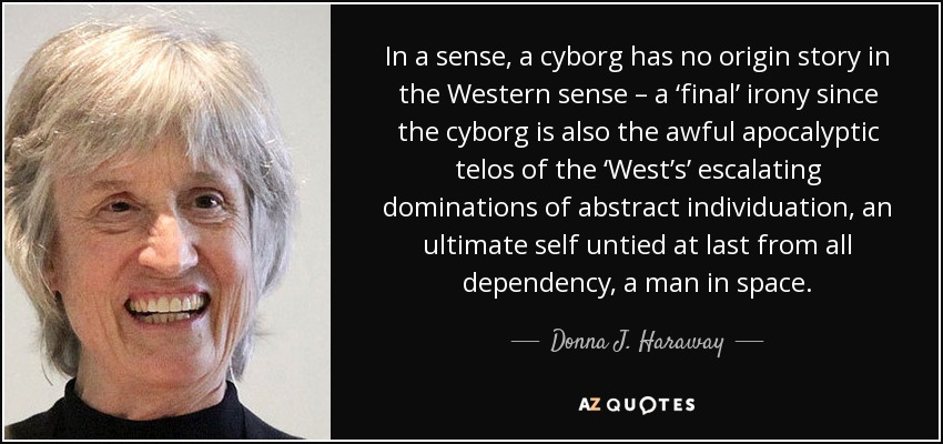 In a sense, a cyborg has no origin story in the Western sense – a ‘final’ irony since the cyborg is also the awful apocalyptic telos of the ‘West’s’ escalating dominations of abstract individuation, an ultimate self untied at last from all dependency, a man in space. - Donna J. Haraway