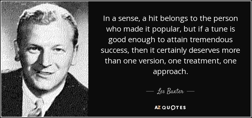 In a sense, a hit belongs to the person who made it popular, but if a tune is good enough to attain tremendous success, then it certainly deserves more than one version, one treatment, one approach. - Les Baxter