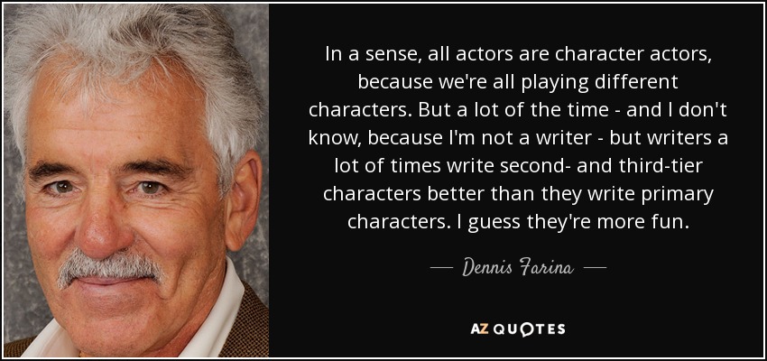 In a sense, all actors are character actors, because we're all playing different characters. But a lot of the time - and I don't know, because I'm not a writer - but writers a lot of times write second- and third-tier characters better than they write primary characters. I guess they're more fun. - Dennis Farina