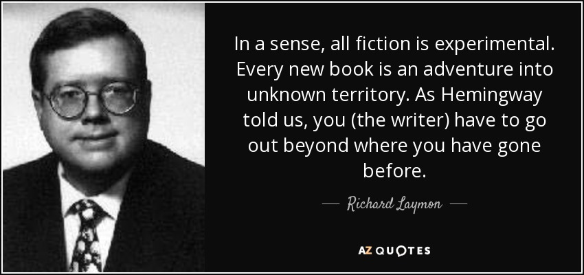 In a sense, all fiction is experimental. Every new book is an adventure into unknown territory. As Hemingway told us, you (the writer) have to go out beyond where you have gone before. - Richard Laymon