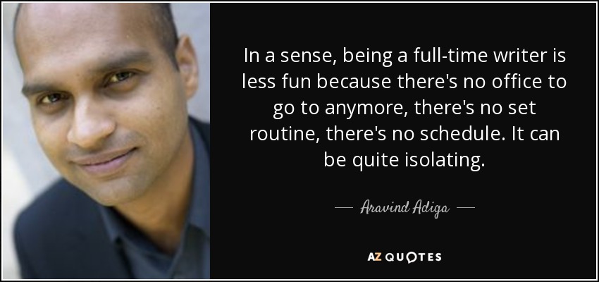 In a sense, being a full-time writer is less fun because there's no office to go to anymore, there's no set routine, there's no schedule. It can be quite isolating. - Aravind Adiga