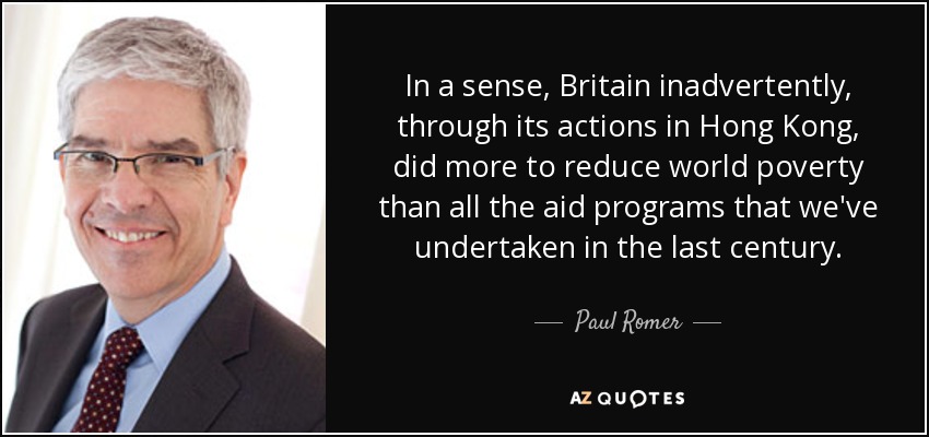 In a sense, Britain inadvertently, through its actions in Hong Kong, did more to reduce world poverty than all the aid programs that we've undertaken in the last century. - Paul Romer