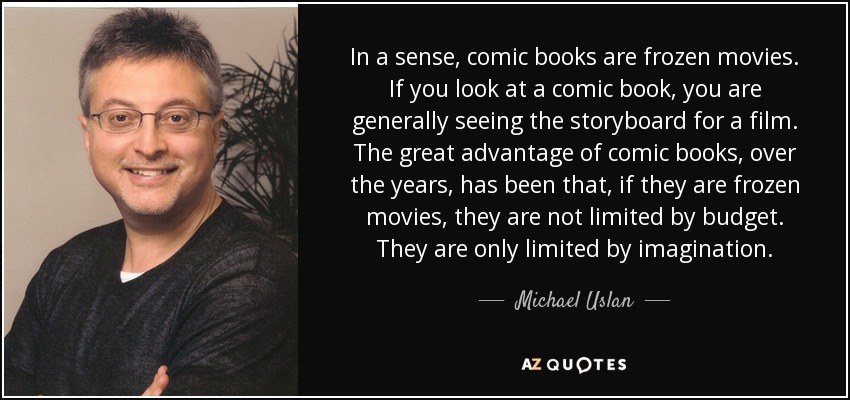 In a sense, comic books are frozen movies. If you look at a comic book, you are generally seeing the storyboard for a film. The great advantage of comic books, over the years, has been that, if they are frozen movies, they are not limited by budget. They are only limited by imagination. - Michael Uslan