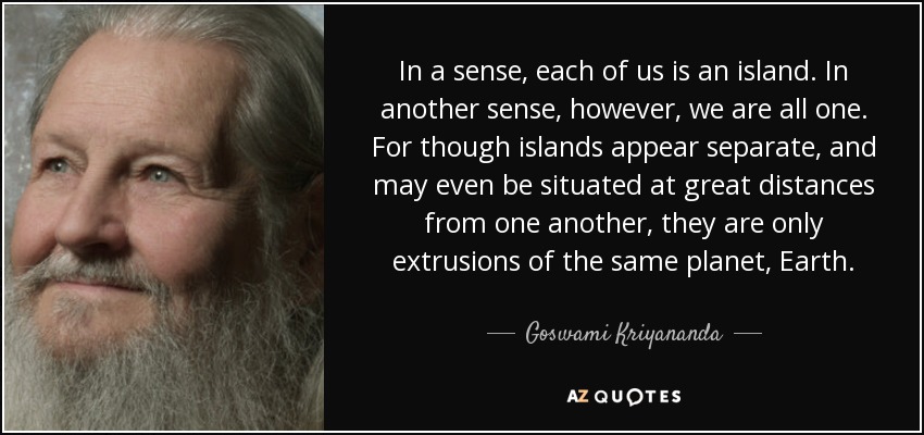 In a sense, each of us is an island. In another sense, however, we are all one. For though islands appear separate, and may even be situated at great distances from one another, they are only extrusions of the same planet, Earth. - Goswami Kriyananda
