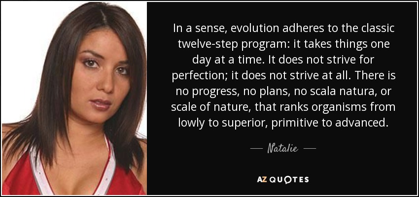 In a sense, evolution adheres to the classic twelve-step program: it takes things one day at a time. It does not strive for perfection; it does not strive at all. There is no progress, no plans, no scala natura, or scale of nature, that ranks organisms from lowly to superior, primitive to advanced. - Natalie