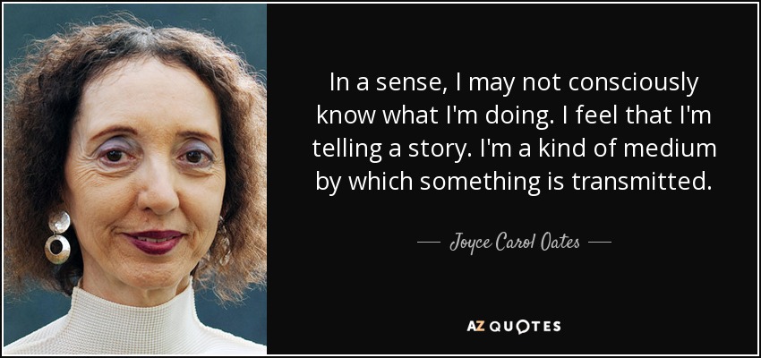 In a sense, I may not consciously know what I'm doing. I feel that I'm telling a story. I'm a kind of medium by which something is transmitted. - Joyce Carol Oates