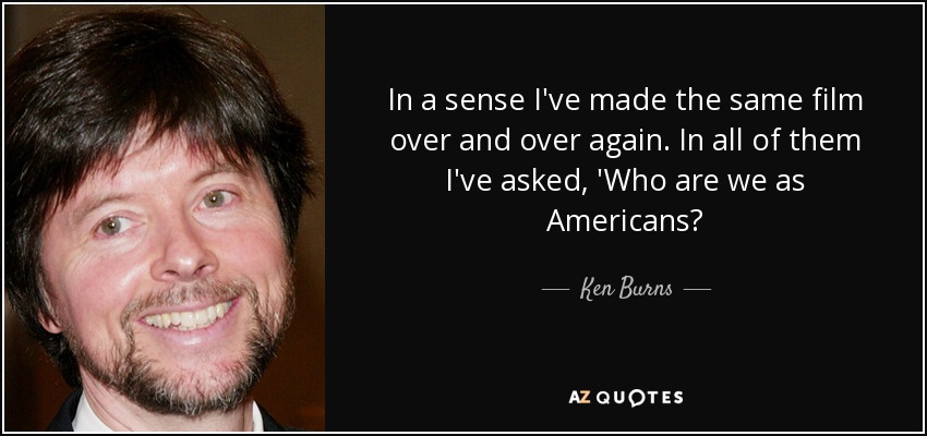 In a sense I've made the same film over and over again. In all of them I've asked, 'Who are we as Americans? - Ken Burns