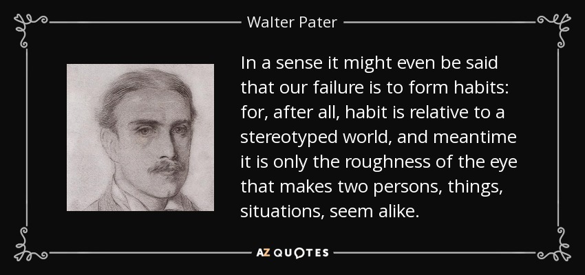 In a sense it might even be said that our failure is to form habits: for, after all, habit is relative to a stereotyped world, and meantime it is only the roughness of the eye that makes two persons, things, situations, seem alike. - Walter Pater