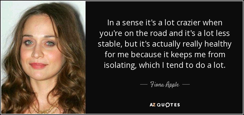 In a sense it's a lot crazier when you're on the road and it's a lot less stable, but it's actually really healthy for me because it keeps me from isolating, which I tend to do a lot. - Fiona Apple
