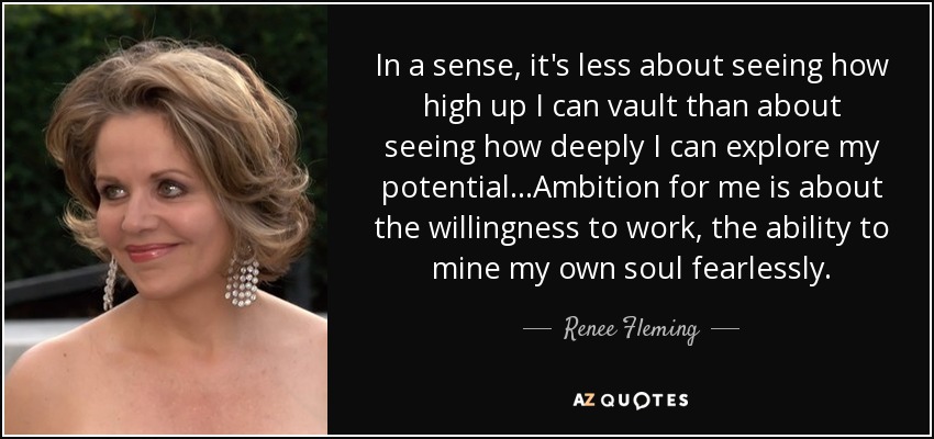 In a sense, it's less about seeing how high up I can vault than about seeing how deeply I can explore my potential...Ambition for me is about the willingness to work, the ability to mine my own soul fearlessly. - Renee Fleming