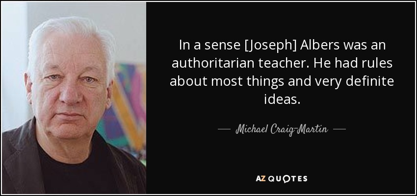 In a sense [Joseph] Albers was an authoritarian teacher. He had rules about most things and very definite ideas. - Michael Craig-Martin