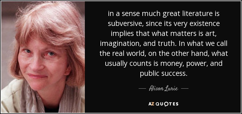 in a sense much great literature is subversive, since its very existence implies that what matters is art, imagination, and truth. In what we call the real world, on the other hand, what usually counts is money, power, and public success. - Alison Lurie