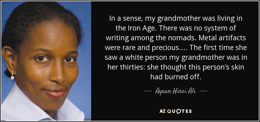 In a sense, my grandmother was living in the Iron Age. There was no system of writing among the nomads. Metal artifacts were rare and precious.... The first time she saw a white person my grandmother was in her thirties: she thought this person's skin had burned off. - Ayaan Hirsi Ali