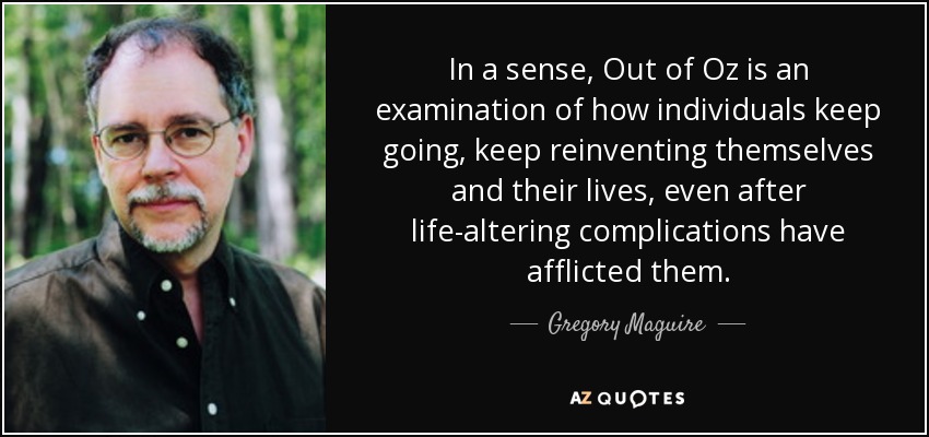 In a sense, Out of Oz is an examination of how individuals keep going, keep reinventing themselves and their lives, even after life-altering complications have afflicted them. - Gregory Maguire