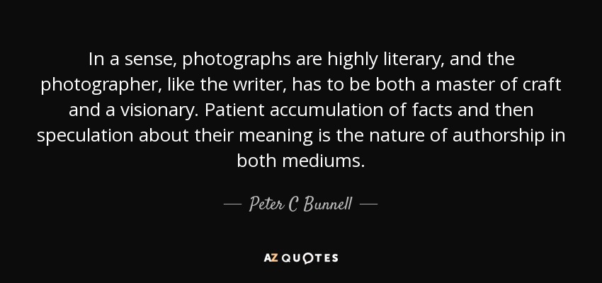 In a sense, photographs are highly literary, and the photographer, like the writer, has to be both a master of craft and a visionary. Patient accumulation of facts and then speculation about their meaning is the nature of authorship in both mediums. - Peter C Bunnell
