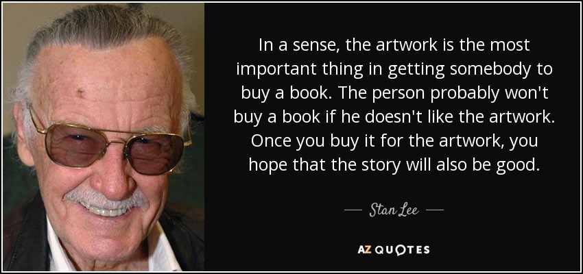 In a sense, the artwork is the most important thing in getting somebody to buy a book. The person probably won't buy a book if he doesn't like the artwork. Once you buy it for the artwork, you hope that the story will also be good. - Stan Lee
