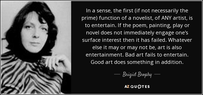 In a sense, the first (if not necessarily the prime) function of a novelist, of ANY artist, is to entertain. If the poem, painting, play or novel does not immediately engage one's surface interest then it has failed. Whatever else it may or may not be, art is also entertainment. Bad art fails to entertain. Good art does something in addition. - Brigid Brophy