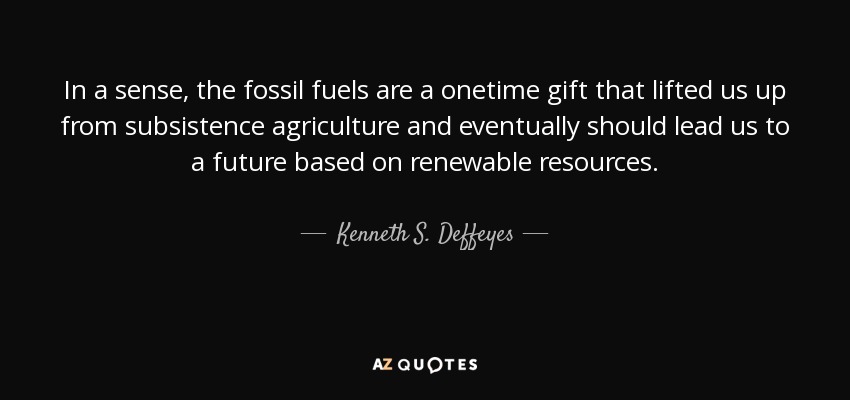 In a sense, the fossil fuels are a onetime gift that lifted us up from subsistence agriculture and eventually should lead us to a future based on renewable resources. - Kenneth S. Deffeyes