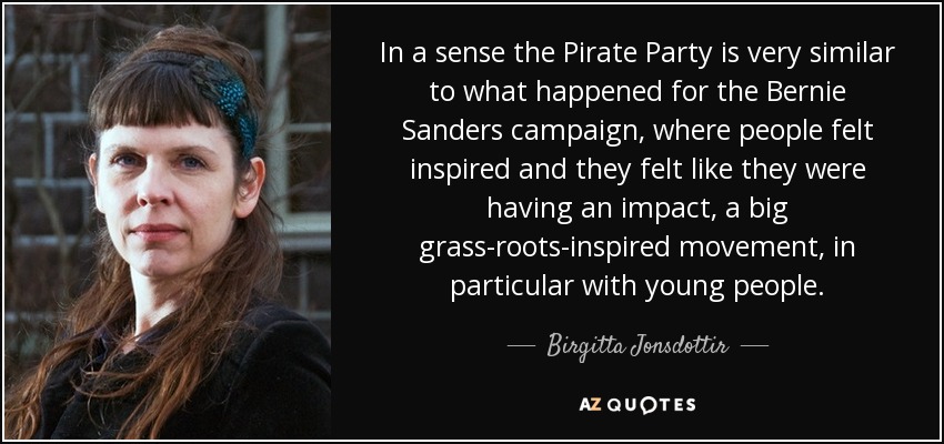 In a sense the Pirate Party is very similar to what happened for the Bernie Sanders campaign, where people felt inspired and they felt like they were having an impact, a big grass-roots-inspired movement, in particular with young people. - Birgitta Jonsdottir