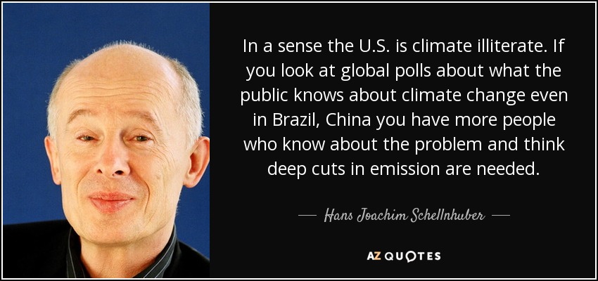 In a sense the U.S. is climate illiterate. If you look at global polls about what the public knows about climate change even in Brazil, China you have more people who know about the problem and think deep cuts in emission are needed. - Hans Joachim Schellnhuber