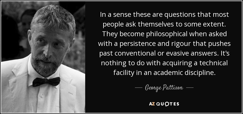 In a sense these are questions that most people ask themselves to some extent. They become philosophical when asked with a persistence and rigour that pushes past conventional or evasive answers. It's nothing to do with acquiring a technical facility in an academic discipline. - George Pattison