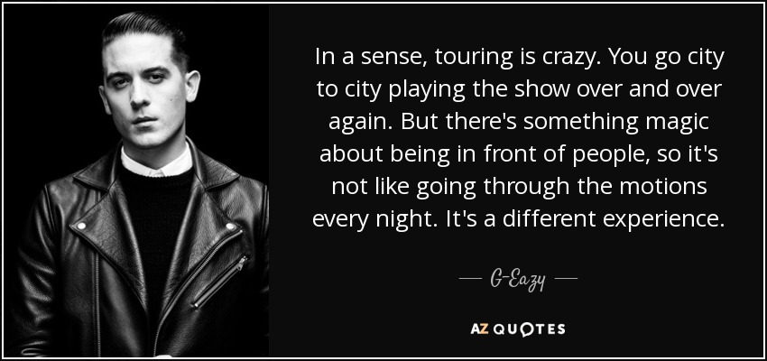 In a sense, touring is crazy. You go city to city playing the show over and over again. But there's something magic about being in front of people, so it's not like going through the motions every night. It's a different experience. - G-Eazy