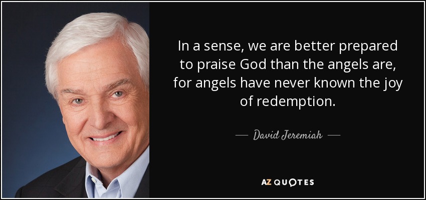 In a sense, we are better prepared to praise God than the angels are, for angels have never known the joy of redemption. - David Jeremiah