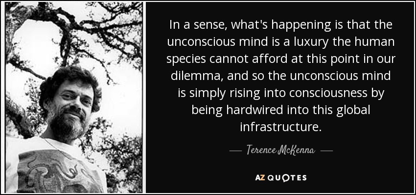 In a sense, what's happening is that the unconscious mind is a luxury the human species cannot afford at this point in our dilemma, and so the unconscious mind is simply rising into consciousness by being hardwired into this global infrastructure. - Terence McKenna